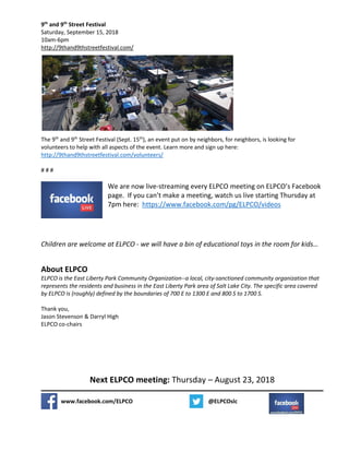 9th
and 9th
Street Festival
Saturday, September 15, 2018
10am-6pm
http://9thand9thstreetfestival.com/
The 9th
and 9th
Street Festival (Sept. 15th
), an event put on by neighbors, for neighbors, is looking for
volunteers to help with all aspects of the event. Learn more and sign up here:
http://9thand9thstreetfestival.com/volunteers/
# # #
We are now live-streaming every ELPCO meeting on ELPCO’s Facebook
page. If you can’t make a meeting, watch us live starting Thursday at
7pm here: https://www.facebook.com/pg/ELPCO/videos
Children are welcome at ELPCO - we will have a bin of educational toys in the room for kids…
About ELPCO
ELPCO is the East Liberty Park Community Organization--a local, city-sanctioned community organization that
represents the residents and business in the East Liberty Park area of Salt Lake City. The specific area covered
by ELPCO is (roughly) defined by the boundaries of 700 E to 1300 E and 800 S to 1700 S.
Thank you,
Jason Stevenson & Darryl High
ELPCO co-chairs
Next ELPCO meeting: Thursday – August 23, 2018
www.facebook.com/ELPCO @ELPCOslc
 