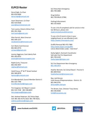 ELPCO Roster
Darryl High, Co-Chair
801-870-0404
darryl.high@comcast.net
Jason Stevenson, Co-Chair
801-419-0568
jason@jasonstevenson.net
Tom Luoma, Historic Gilmer Park
801-201-3564
tom.luoma@gmail.com
Ellen Parrish, West Emerson
801-599-1217
vocabularious@xmission.com
Cori Ward, East Emerson
801-865-8774
coriward@gmail.com
Jeremy Higginson, East Liberty Park
801-205-8231
jeremy@marketsourceagent.com
Ralph Curtis, Treasurer
801-450-3937
ralphwc@hotmail.com
Heidi Preuss, 9th
& 9th
Street Festival
801-580-8978
hpreuss@ix.netcom.com
Erin Mendenhall, Council Member District 5
801-535-7786
Erin.Mendenhall@slcgov.com
Tim Cosgrove, SLC Mayor’s Liaison
801-535-7238 801-598-8047
tim.cosgrove@slcgov.com
Det. Andrew Pedersen, SLC Police Dept.
Cell: 801-381-9174; Desk: 801-799-3625;
andrew.pedersen@slcgov.com
SLC Police Non-Emergency
801-799-3000
Drug Hotline
801-799-DRUG (3784)
Parking Enforcement
801-535-6628
To see a list of completed calls for service in the
last 48 hours, please visit:
slcpd.com/policecallsforservice
To see a list of recent crimes in your
neighborhood, (or sex offenders) visit:
https://www.crimereports.com/
Graffiti Removal 801-972-7885
http://www.slcgov.com/graffiti
Link to Work Order under, “click here”
Darby Egbert, Outreach Coordinator
Salt Lake City Fire Department
801-799-4120
Darby.Egbert@slcgov.com
SLC Fire Department Non-Emergency
801-799-3473
Heather Bennett, SLC School Board - Precinct 5
801-809-9542
heatherbennett@xmission.com
Rep. Joel Briscoe
Utah House of Representatives - District: 25
801-946-9791
jbriscoe@le.utah.gov
Tim Brown, Exec. Director Tracy Aviary
801-596-8500
timb@tracyaviary.org
www.facebook.com/ELPCO @ELPCOslc
 