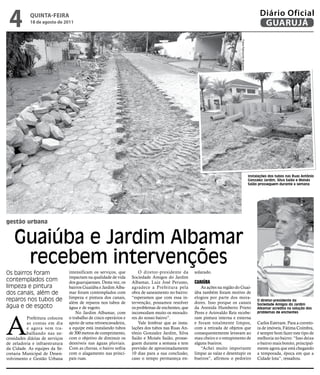 4          qUintA-feiRA
            18 de agosto de 2011
                                                                                                                                                             Diário Oficial
                                                                                                                                                              GUARUJÁ




                                                                                                                             Fotos Raimundo Nogueira
                                                                                                                                                       Instalações dos tubos nas Ruas Antônio
                                                                                                                                                       Gonzalez Jardim, Silva Saião e Moisés
                                                                                                                                                       Saião prosseguem durante a semana




gestão urbana


    Guaiúba e Jardim Albamar
     recebem intervenções
Os bairros foram                 intensificam os serviços, que         O diretor-presidente da      solarado.
                                 impactam na qualidade de vida     Sociedade Amigos do Jardim
contemplados com                 dos guarujaenses. Desta vez, os   Albamar, Luiz José Perusso,      Guaiúba
limpeza e pintura                bairros Guaiúba e Jardim Alba-    agradece a Prefeitura pela          As ações na região do Guai-
dos canais, além de              mar foram contemplados com        obra de saneamento no bairro:    úba também foram motivo de
                                 limpeza e pintura dos canais,     “esperamos que com essa in-      elogios por parte dos mora-
reparos nos tubos de             além de reparos nos tubos de      tervenção, possamos resolver     dores. Isso porque os canais
                                                                                                                                                            O diretor-presidente da
                                                                                                                                                            Sociedade Amigos do Jardim
água e de esgoto                 água e de esgoto.                 os problemas de enchentes, que   da Avenida Humberto Prieto                              Albamar acredita na solução dos
                                     No Jardim Albamar, com        incomodam muito os morado-       Peres e Ariovaldo Reis recebe-                          problemas de enchentes




A
           Prefeitura colocou    o trabalho de cinco operários e   res do nosso bairro”.            ram pintura interna e externa
           as contas em dia      apoio de uma retroescavadeira,        Vale lembrar que as insta-   e foram totalmente limpos,                              Carlos Estevam. Para a correto-
           e agora vem tra-      a equipe está instalando tubos    lações dos tubos nas Ruas An-    com a retirada de objetos que                           ra de imóveis, Fátima Coimbra,
           balhando nas ne-      de 300 metros de comprimento,     tônio Gonzalez Jardim, Silva     consequentemente levavam ao                             é sempre bom fazer este tipo de
cessidades diárias de serviços   com o objetivo de diminuir os     Saião e Moisés Saião, prosse-    mau cheiro e o entupimento de                           melhoria no bairro: “Isso deixa
de zeladoria e infraestrutura    desníveis nas águas pluviais.     guem durante a semana e tem      alguns bueiros.                                         o bairro mais bonito, principal-
da Cidade. As equipes da Se-     Com as chuvas, o bairro sofria    previsão de aproximadamente         “Achei muito importante                              mente agora que está chegando
cretaria Municipal de Desen-     com o alagamento nas princi-      10 dias para a sua conclusão,    limpar as valas e desentupir os                         a temporada, época em que a
volvimento e Gestão Urbana       pais ruas.                        caso o tempo permaneça en-       bueiros”, afirmou o pedreiro                            Cidade lota”, ressaltou.
 