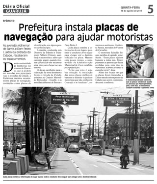 Diário Oficial
                GUARUJÁ
                                                                                                                                                           qUintA-feiRA
                                                                                                                                                           18 de agosto de 2011
                                                                                                                                                                                        5
                     trânsito


                         Prefeitura instala placas de
                      navegação para ajudar motoristas
                     As avenidas Adhemar                identificação, em alguns pon-       Dom Pedro I.                        mentou o autônomo Humber-
                                                        tos do Município.                      Cada placa contém a in-          to Passos, morador de Vicente
                     de Barros e Dom Pedro                  A medida, conduzida pela        formação de um lugar e para         de Carvalho.
                     I, além da entrada da              Diretoria de Trânsito e Trans-      onde o condutor deve seguir             O motorista Edinaldo So-
                     Cidade, receberam                  porte Público (Ditran), auxi-       para chegar até o destino           ares partilha de opinião seme-
                                                        liará os motoristas a saber que     indicado na placa. Mesmo            lhante. “Essas placas ajudam
                     os equipamentos                    caminho seguir quando tive-         com pouco tempo, a nova             bastante a todos nós. Princi-



                     D
                                ando continuidade       rem dificuldade em encontrar        medida da Administração             palmente as pessoas que ficam
                                às melhorias no         uma rota para chegar ao seu         Municipal já é bem recebida         perdidas, pois, com elas, os
                                trânsito de Guaru-      destino.                            pela população.                     motoristas acabam achando o
                                já, que já podem            Os locais escolhidos para a        “Acho que esta é uma             caminho certo”, disse.
                     ser notadas nas principais         colocação da nova ferramenta        boa solução. A instalação               Além dos locais em que
                     ruas e avenidas da Cidade, a       foram a entrada da Cidade,          das novas placas melhoram           as placas foram instaladas, a
                     Prefeitura instalou recente-       próximo ao Ginásio Marival-         bastante o trânsito e ajuda os      Ditran estuda outros pontos da
                     mente placas de navegação,         do Fernandes – Guaibê, e as         motoristas que não conhecem         Cidade para serem contempla-     O motorista Edinaldo comenta
                                                        avenidas Adhemar de Barros e        Guarujá a se localizar”, co-        dos com a melhoria.              que as placas servem de auxílio
                     conhecida como placas de                                                                                                                    às pessoas que ficam perdidas,
                                                                                                                                                                 pois, com elas, os motoristas
                                                                                                                                                                 acabam achando o caminho certo
Fotos Luiz Moreaux




                     Cada placa contém a informação do lugar e para onde o condutor deve seguir para chegar até o destino indicado
 