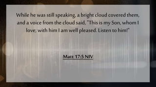 Whilehe was stillspeaking,a bright cloudcoveredthem,
and a voicefrom the cloudsaid, "Thisis my Son, whom I
love; with him I am wellpleased.Listen tohim!"
Matt 17:5 NIV
 