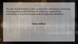 The Aim of God in History is the creation of an all inclusive community
of loving persons with God Himself at the very center of that
community as its prime sustainer and most glorious inhabitant.
Dallas Willard.
 