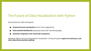The Future of Data Visualization with Python
Key directions for 2025 and beyond:
● AI-powered auto-visualization (smart chart suggestions).
● Voice-assisted dashboards (querying visuals with natural language).
● Seamless integration with cloud & BI ecosystems.
Takeaway: Python isn’t just a language for visualization—it’s becoming the engine of continuous, real-
time, data-driven decision-making.
 