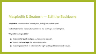 Matplotlib & Seaborn — Still the Backbone
Matplotlib: The foundation for line plots, histograms, scatter plots.
Seaborn: Simplifies statistical visualizations like heatmaps and violin plots.
Why still trending in 2025?
● Essential for quick insights and academic research.
● Forms the base layer for advanced libraries.
● Growing ecosystem of extensions for high-quality, publication-ready visuals.
 
