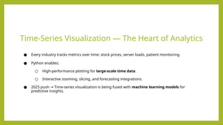 Time-Series Visualization — The Heart of Analytics
● Every industry tracks metrics over time: stock prices, server loads, patient monitoring.
● Python enables:
○ High-performance plotting for large-scale time data.
○ Interactive zooming, slicing, and forecasting integrations.
● 2025 push Time-series visualization is being fused with
→ machine learning models for
predictive insights.
 