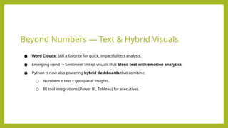Beyond Numbers — Text & Hybrid Visuals
● Word Clouds: Still a favorite for quick, impactful text analysis.
● Emerging trend Sentiment-linked visuals that
→ blend text with emotion analytics.
● Python is now also powering hybrid dashboards that combine:
○ Numbers + text + geospatial insights.
○ BI tool integrations (Power BI, Tableau) for executives.
 