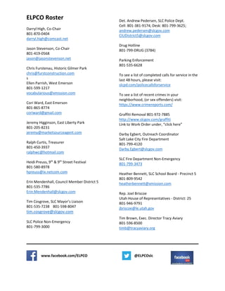 ELPCO Roster
Darryl High, Co-Chair
801-870-0404
darryl.high@comcast.net
Jason Stevenson, Co-Chair
801-419-0568
jason@jasonstevenson.net
Chris Furstenau, Historic Gilmer Park
chris@furstconstruction.com
s
Ellen Parrish, West Emerson
801-599-1217
vocabularious@xmission.com
Cori Ward, East Emerson
801-865-8774
coriward@gmail.com
Jeremy Higginson, East Liberty Park
801-205-8231
jeremy@marketsourceagent.com
Ralph Curtis, Treasurer
801-450-3937
ralphwc@hotmail.com
Heidi Preuss, 9th
& 9th
Street Festival
801-580-8978
hpreuss@ix.netcom.com
Erin Mendenhall, Council Member District 5
801-535-7786
Erin.Mendenhall@slcgov.com
Tim Cosgrove, SLC Mayor’s Liaison
801-535-7238 801-598-8047
tim.cosgrove@slcgov.com
SLC Police Non-Emergency
801-799-3000
Det. Andrew Pedersen, SLC Police Dept.
Cell: 801-381-9174; Desk: 801-799-3625;
andrew.pedersen@slcgov.com
CIUDistrict5@slcgov.com
Drug Hotline
801-799-DRUG (3784)
Parking Enforcement
801-535-6628
To see a list of completed calls for service in the
last 48 hours, please visit:
slcpd.com/policecallsforservice
To see a list of recent crimes in your
neighborhood, (or sex offenders) visit:
https://www.crimereports.com/
Graffiti Removal 801-972-7885
http://www.slcgov.com/graffiti
Link to Work Order under, “click here”
Darby Egbert, Outreach Coordinator
Salt Lake City Fire Department
801-799-4120
Darby.Egbert@slcgov.com
SLC Fire Department Non-Emergency
801-799-3473
Heather Bennett, SLC School Board - Precinct 5
801-809-9542
heatherbennett@xmission.com
Rep. Joel Briscoe
Utah House of Representatives - District: 25
801-946-9791
jbriscoe@le.utah.gov
Tim Brown, Exec. Director Tracy Aviary
801-596-8500
timb@tracyaviary.org
www.facebook.com/ELPCO @ELPCOslc
 