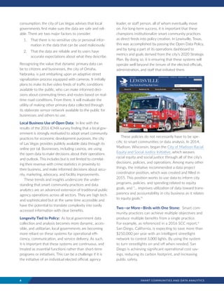 6	 SMART COMMUNITIES AND DATA ANALYTICS
consumption, the city of Las Vegas advises that local
governments first make sure the data are safe and reli-
able. There are two major factors to consider.
1.	 That there is no sensitive city or personal infor-
mation in the data that can be used maliciously.
2.	 That the data are reliable and its users have
accurate expectations about what they describe.
Recognizing the value that dynamic primary data can
be to citizens and businesses, the city of Omaha,
Nebraska, is just embarking upon an adaptive street
signalization process equipped with cameras. It initially
plans to make its live video feeds of traffic conditions
available to the public, who can make informed deci-
sions about commuting times and routes based on real-
time road conditions. From there, it will evaluate the
utility of making other primary data collected through
its elaborate sensor network available to the public for
businesses and others to use.
Local Business Use of Open Data: In line with the
results of the 2016 ICMA survey finding that a local gov-
ernment is strongly motivated to adopt smart community
practices for economic development purposes, the city
of Las Vegas provides publicly available data through its
online por tal. Businesses, including casinos, are using
the open data to make decisions about their operations
and outlook. This includes but is not limited to correlat-
ing their revenue with crime statistics in proximity to
their business, and make informed decisions about secu-
rity, marketing, advocacy, and facility improvements.
These trends and insights underscore the under-
standing that smart community practices and data
analytics are an advanced extension of traditional public
agency operations across all sectors. They are high tech
and sophisticated but at the same time accessible and
have the potential to translate complexity into easily
accessed information with clear benefits.
Longevity Tied to Policy: As local government data
collection and analysis becomes more dynamic, acces-
sible, and utilitarian, local governments are becoming
more reliant on these systems for operational effi-
ciency, communication, and service delivery. As such,
it is important that these systems are continuous, and
treated as essential functions rather than short-term
programs or initiatives. This can be a challenge if it is
the initiative of an individual elected official, agency
leader, or staff person, all of whom eventually move
on. For long-term success, it is important that these
champions institutionalize smart community practices
as direct feeds into policy creation. In Lewisville, Texas,
this was accomplished by passing the Open Data Policy,
and by tying a part of its operations dashboard to
metrics and goals derived from the city’s 2020 Strategic
Plan. By doing so, it is ensuring that these systems will
operate well beyond the tenure of the elected officials,
administration, and staff that initiated them.
These policies do not necessarily have to be spe-
cific to smart communities or data analysis. In 2014,
Madison, Wisconsin, began the City of Madison Racial
Equity and Social Justice Initiative, which weaves
racial equity and social justice through all of the city’s
decisions, policies, and operations. Among many other
things, the initiative recommended a data project
coordinator position, which was created and filled in
2015. This position works to use data to inform city
programs, policies, and spending related to equity
goals, and “… improves utilization of data toward trans-
parency and accountability in city business as it relates
to equity goals.”ii
Two—or More—Birds with One Stone: Smart com-
munity practices can achieve multiple objectives and
produce multiple benefits from a single practice.
For example, as referenced in a 2016 SCC report,iii
San Diego, California, is expecting to save more than
$250,000 per year with an intelligent streetlight
network to control 3,000 lights. By using the system
to turn streetlights on and off when needed, San
Diego is achieving significant operational cost sav-
ings, reducing its carbon footprint, and increasing
public safety.
 