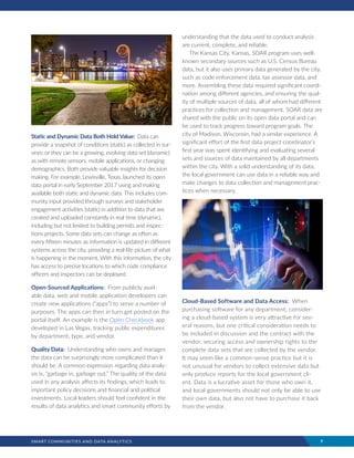 SMART COMMUNITIES AND DATA ANALYTICS	 7
Static and Dynamic Data Both Hold Value: Data can
provide a snapshot of conditions (static) as collected in sur-
veys; or they can be a growing, evolving data set (dynamic)
as with remote sensors, mobile applications, or changing
demographics. Both provide valuable insights for decision
making. For example, Lewisville, Texas, launched its open
data portal in early September 2017 using and making
available both static and dynamic data. This includes com-
munity input provided through surveys and stakeholder
engagement activities (static) in addition to data that are
created and uploaded constantly in real time (dynamic),
including but not limited to building permits and inspec-
tions projects. Some data sets can change as often as
every fifteen minutes as information is updated in different
systems across the city, providing a real-life picture of what
is happening in the moment. With this information, the city
has access to precise locations to which code compliance
officers and inspectors can be deployed.
Open-Sourced Applications: From publicly avail-
able data, web and mobile application developers can
create new applications (“apps”) to serve a number of
purposes. The apps can then in turn get posted on the
portal itself. An example is the Open Checkbook app
developed in Las Vegas, tracking public expenditures
by department, type, and vendor.
Quality Data: Understanding who owns and manages
the data can be surprisingly more complicated than it
should be. A common expression regarding data analy-
sis is, “garbage in, garbage out.” The quality of the data
used in any analysis affects its findings, which leads to
important policy decisions and financial and political
investments. Local leaders should feel confident in the
results of data analytics and smart community efforts by
understanding that the data used to conduct analysis
are current, complete, and reliable.
The Kansas City, Kansas, SOAR program uses well-
known secondary sources such as U.S. Census Bureau
data, but it also uses primary data generated by the city,
such as code enforcement data, tax assessor data, and
more. Assembling these data required significant coordi-
nation among different agencies, and ensuring the qual-
ity of multiple sources of data, all of whom had different
practices for collection and management. SOAR data are
shared with the public on its open data portal and can
be used to track progress toward program goals. The
city of Madison, Wisconsin, had a similar experience. A
significant effort of the first data project coordinator’s
first year was spent identifying and evaluating several
sets and sources of data maintained by all departments
within the city. With a solid understanding of its data,
the local government can use data in a reliable way and
make changes to data collection and management prac-
tices when necessary.
Cloud-Based Software and Data Access: When
purchasing software for any department, consider-
ing a cloud-based system is very attractive for sev-
eral reasons, but one critical consideration needs to
be included in discussion and the contract with the
vendor: securing access and ownership rights to the
complete data sets that are collected by the vendor.
It may seem like a common-sense practice but it is
not unusual for vendors to collect extensive data but
only produce reports for the local government cli-
ent. Data is a lucrative asset for those who own it,
and local governments should not only be able to use
their own data, but also not have to purchase it back
from the vendor.
 