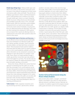 8	 SMART COMMUNITIES AND DATA ANALYTICS
Mobile Apps Bridge Gaps: Making mobile apps avail-
able for the public to help monitor community assets
can lead to more efficient management of those assets
and improve public safety and health. They do this by
bridging a gap between citizens’ and the local govern-
ment’s understanding of the condition of its assets.
Through mobile apps, citizens can report things like
derelict structures, failing infrastructure like potholes
and streetlights (Lewisville, Texas), crime, and public
health hazards. With this information easily available,
local government can match service delivery with
community needs nearly immediately, ensuring prob-
lems are addressed quickly and efficiently. These tools
are often evolving from existing 311 CRM systems,
and can expand their capacity by allowing citizens to
upload pictures and answer other questions about the
concerns they report.
Link Stakeholder Input to Decisions and Outcomes: It
can be difficult to show exactly how local stakeholder
input and contributions are reflected in public deci-
sion making, spending, and policy. Smart community
and data analytics can help make those connections
clearer. Many local governments operate mobile or
web-based apps that allow citizens to report conditions
such as crime, vacant properties, potholes, and more;
all this information can be connected to outcomes and
displayed on open data portals. For example, in Lew-
isville, Texas, citizens can report potholes through a
mobile app and then review their open data portal to
review the budget for such fixes. The city then also has
the capacity to display the relationship between citizen
input and public spending on the portal.
Kansas City, Kansas, officials took a proven low-tech
approach to identifying how the public can use the
data: they ask people. So far, vocal responses are for
the open data portal to include more detailed informa-
tion about utilities, historical housing and building data,
and infrastructure capacity (road/water/sewer/telecom).
Kansas City is also working to integrate its 311 system
to the open data portal so the public can see what calls
have been made and what responses resulted from
them. A new app is also being developed to allow 311
reporting and bill payments.
Traffic Control: Traffic congestion created by morn-
ing and evening rush hours, special events, and bad
weather is not only a drain on time, but it has nega-
tive public safety, health, environmental, logistical, and
economic implications. As such, traffic engineers have
long sought solutions to shorten drive times. Widen-
ing roadways is time-consuming, expensive, sometimes
impossible, and too often a temporary solution. The
application of advanced technology and data analyt-
ics is one approach pursued by the city of Omaha,
Nebraska, to help alleviate these problems. With a pri-
mary goal of improving safety for all modes of transpor-
tation (car, bike, pedestrian, transit, etc.), an upgrade of
all 1,000 of the city’s traffic signals to an adaptive traffic
control system is underway. The first phase of imple-
mentation is focused on the two busiest commercial
corridors, requires laying miles of dark fiber optic cable,
new signals, censors, and cameras. These infrastructure
upgrades are important for local governments prepar-
ing for Vehicle-to-Vehicle (V2V) and Vehicle-to-Infra-
structure (V2I) communication technologies becoming
available in new cars.
Section 4.0 Local Governments Using the
Power of Data Analytics
Data provide policy makers, managers, and elected
leaders a foundation upon which to make decisions,
allocate resources, and deliver services. Data also set
a baseline of conditions against which progress toward
policy goals and needs can be measured. Local gov-
 