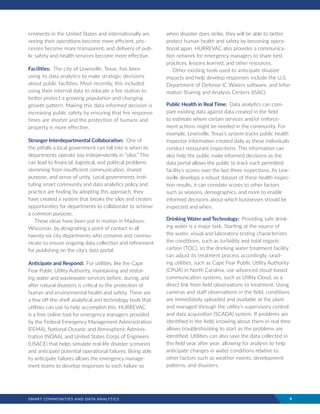 SMART COMMUNITIES AND DATA ANALYTICS	 9
ernments in the United States and internationally are
seeing their operations become more efficient, pro-
cesses become more transparent, and delivery of pub-
lic safety and health services become more effective.
Facilities: The city of Lewisville, Texas, has been
using its data analytics to make strategic decisions
about public facilities. Most recently, this included
using their internal data to relocate a fire station to
better protect a growing population and changing
growth pattern. Making this data-informed decision is
increasing public safety by ensuring that fire response
times are shorter and the protection of humans and
property is more effective.
Stronger Interdepartmental Collaboration: One of
the pitfalls a local government can fall into is when its
departments operate too independently in “silos.” This
can lead to financial, logistical, and political problems
stemming from insufficient communication, shared
purpose, and sense of unity. Local governments insti-
tuting smart community and data analytics policy and
practice are finding by adopting this approach, they
have created a system that breaks the silos and creates
opportunities for departments to collaborate to achieve
a common purpose.
These ideas have been put in motion in Madison,
Wisconsin, by designating a point of contact in all
twenty-six city departments who convene and commu-
nicate to ensure ongoing data collection and refinement
for publishing on the city’s data portal.
Anticipate and Respond: For utilities, like the Cape
Fear Public Utility Authority, maintaining and restor-
ing water and wastewater services before, during, and
after natural disasters is critical to the protection of
human and environmental health and safety. There are
a few off-the-shelf analytical and technology tools that
utilities can use to help accomplish this. HURREVAC
is a free online tool for emergency managers provided
by the Federal Emergency Management Administration
(FEMA), National Oceanic and Atmospheric Adminis-
tration (NOAA), and United States Corps of Engineers
(USACE) that helps simulate real-life disaster scenarios
and anticipate potential operational failures. Being able
to anticipate failures allows the emergency manage-
ment teams to develop responses to each failure so
when disaster does strike, they will be able to better
protect human health and safety by becoming opera-
tional again. HURREVAC also provides a communica-
tion network for emergency managers to share best
practices, lessons learned, and other resources.
Other existing tools used to anticipate disaster
impacts and help develop responses include the U.S.
Department of Defense IC Waters software, and Infor-
mation Sharing and Analysis Centers (ISAC).
Public Health in Real Time: Data analytics can com-
pare existing data against data created in the field
to estimate where certain services and/or enforce-
ment actions might be needed in the community. For
example, Lewisville, Texas’s system tracks public health
inspector information created daily as these individuals
conduct restaurant inspections. This information can
also help the public make informed decisions as the
data portal allows the public to track each permitted
facility’s scores over the last three inspections. As Lew-
isville develops a robust dataset of these health inspec-
tion results, it can correlate scores to other factors
such as seasons, demographics, and more to enable
informed decisions about which businesses should be
inspected and when.
Drinking Water and Technology: Providing safe drink-
ing water is a major task. Starting at the source of
the water, visual and laboratory testing characterizes
the conditions, such as turbidity and total organic
carbon (TOC), so the drinking water treatment facility
can adjust its treatment process accordingly. Lead-
ing utilities, such as Cape Fear Public Utility Authority
(CPUA) in North Carolina, use advanced cloud-based
communication systems, such as Utility Cloud, as a
direct link from field observations to treatment. Using
cameras and staff observations in the field, conditions
are immediately uploaded and available at the plant
and managed through the utility’s supervisory control
and data acquisition (SCADA) system. If problems are
identified in the field, knowing about them in real time
allows troubleshooting to start as the problems are
identified. Utilities can also save the data collected in
the field year after year, allowing for analysis to help
anticipate changes in water conditions relative to
other factors such as weather events, development
patterns, and disasters.
 