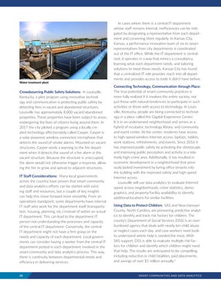 10	 SMART COMMUNITIES AND DATA ANALYTICS
Crowdsourcing Public Safety Solutions: In Louisville,
Kentucky, a pilot program using innovative technol-
ogy and communication is protecting public safety by
detecting fires in vacant and abandoned structures.
Louisville has approximately 8,000 vacant/abandoned
properties. These properties have been subject to arson,
endangering the lives of citizens living around them. In
2017 the city piloted a program using a locally cre-
ated technology affectionately called Casper. Casper is
a solar-powered, wireless-connected microphone that
detects the sound of smoke alarms. Mounted on vacant
structures, Casper sends a warning to the fire depart-
ment when it detects the sound of a fire alarm in the
vacant structure. Because the structure is unoccupied,
the alarm would not otherwise trigger a response, allow-
ing the fire to grow and spread to adjacent structures.
IT Staff Considerations: Many local governments
across the country have proven that smart community
and data analytics efforts can be started with exist-
ing staff and resources, but a couple of key insights
can help this move forward more smoothly. From an
operations standpoint, some departments have internal
IT staff who work for the department itself (transporta-
tion, housing, planning, etc.) instead of within an actual
IT department. This can lead to the department IT
person not understanding the processes and capacity
of the central IT department. Conversely, the central
IT department might not have a firm grasp on the
needs and capacity of each department. Local govern-
ments can consider having a worker from the central IT
department posted in each department involved in the
smart community and data analytics process. This way,
there is continuity between departmental needs and
efficiency in delivering services.
In cases where there is a central IT department
whose staff remains internal, inefficiencies can be miti-
gated by designating a representative from each depart-
ment and convening them regularly. In Kansas City,
Kansas, a performance innovation team of six to seven
representatives from city departments is coordinated
out of the IT office. While the IT department is central-
ized, it operates in a way that mimics a consultancy,
learning what each department needs, and tailoring
solutions to meet those needs. Kansas City has found
that a centralized IT role provides reach into all depart-
ments and provides access to tools it didn’t have before.
Connecting Technology, Communication through Place:
The true potential of smart community practices is
more fully realized if it involves the entire society, not
just those with natural tendencies to participate in such
activities or those with access to technology. In Louis-
ville, Kentucky, people are being connected to technol-
ogy in a place called the Gigabit Experience Center.
It is in an underserved neighborhood and serves as a
hybrid of incubator, technology library, and community
and event center. At the center, residents have access
to high-speed wireless Internet access, laptops, tablets,
work stations, refreshments, and events. Since 2016 it
has improved public safety by activating the streetscape
and improving public perception and activity in a rela-
tively high-crime area. Additionally, it has resulted in
economic development in a neighborhood that previ-
ously lacked investment by luring office tenants into
the building with the improved safety and high-speed
Internet access.
Louisville will use data analytics to evaluate Internet
speed across neighborhoods, crime statistics, demo-
graphics, and property/facility availability to identify
additional locations for similar facilities.
Using Data to Protect Children: SAS and New Hanover
County, North Carolina, are pioneering predictive analyt-
ics to identify and track risk factors for children. The
county’s Department of Social Services (DSS) is an over-
burdened agency that deals with nearly ten child abuse
or neglect cases each day, and case workers need tools
to understand where help is needed the most. With
SAS support, DSS is able to evaluate multiple risk fac-
tors for children and identify which children might need
that help. The results are anticipated to be compelling,
including reduction in child fatalities, paid placements,
and savings of over $1 million annually.iv
Water treatment plant
 