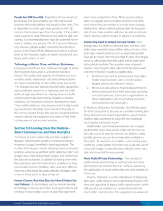 SMART COMMUNITIES AND DATA ANALYTICS	 11
People Are Still Essential: Regardless of how advanced
technology and data analytics are, they still cannot
function efficiently without real people at the helm. This
is especially true with open data portals or with 311
systems that receive input from the public. If the public’s
input is going to yield efficient service delivery and cost
savings, it is essential that this input be screened for rel-
evance, validity, and priority. The 311 system in Kansas
City, Kansas, uploads public comments directly into a
queue in the Public Works Department where a person
looks at the requests, makes an expert assessment, and
issues work orders, or not.
Technology to Retain, Grow, and Attract Businesses:
Local governments are in a continuous struggle to retain
their business base, grow it, and attract new busi-
nesses. The quality and capacity of infrastructure such
as roads, water, wastewater, and telecommunications
are major components of their ability to be successful.
This includes but also extends beyond traffic congestion,
road conditions, proximity to highways, and the avail-
ability of high-speed Internet. Having advanced traffic
control systems like those being installed in Omaha,
Nebraska, are important economic development tools.
They instill confidence in businesses that the city is mak-
ing investments that help them operate efficiently. In
the not-too-distant future, the sensors included in these
systems will aid the navigation and safety of the forth-
coming wave of autonomous vehicles.
Section 5.0 Looking Over the Horizon—
Smart Communities and Data Analytics
The future of smart community and data analytics is
dynamic, reflecting the growth of existing trends and
responses to gaps identified in existing practices. The
number of local governments adopting smart community
practices will grow as will their staffs’ ability to collect and
analyze data, make operational changes, and disseminate
the data and outcomes. In addition to having more effec-
tive operations and informed citizens, analytics can help
communities become healthier, safer, and more efficient.
Here are a few things for public officials, managers, and
others in the practice to keep an eye on.
Newer, Cleaner, Real-time Data for More Efficient Ser-
vice Delivery: As technology, such as remote sensing
technology, continues to evolve, local governments will
continue to have better access to data that represent
more than a snapshot in time. These sensors deliver
data on a regular basis and allow services to be deliv-
ered where they are needed in a much more strategic
deployment. When collecting these data for long peri-
ods of time, data analytics will then be able to estimate
where services will be needed in advance of incidents.
Connecting Input to Output on Data Portals: Even
though data, the ability to interpret data, and their avail-
ability have moved far beyond their status of even a few
years ago, current practices such as open data portals
have yet to realize their full potential. To date, they largely
serve to collect data from the public and to make other
data publicly available. Two possible areas of growth
involve connecting the data collected to decisions made
and then reflected in publicly available data.
1.	 Portals can be used to communicate how stake-
holder input has been used to inform policy,
budget, and service delivery choices.
2.	 Portals can also grow to help local governments
better understand how their open data are being
used by businesses, community organizations, or
other stakeholders and the resulting economic,
environmental, and social gains.
In Madison, Wisconsin, for example, city officials aspire
for their data portal to be used as a problem-solving tool
by local community-based organizations, governments,
citizens, and businesses to solve the city’s pressing
social equity and justice issues.
Additionally, some local governments are recogniz-
ing that their open data portals might not be serve as
the sole source of data for internal use. Rather, a data
portal’s primary use can be to make data available to
the public. To maximize accessibility, some local govern-
ments are using Graphic User Interface (GUI), the use of
icons and images, to describe data making it more relat-
able and impactful for more people.
More Public/Private Partnerships: The concept of
public/private partnerships is nothing new, but these
partnerships are vehicles that can continue advancing
the application of smart community and data analytics in
the future.
Omaha, Nebraska, is in the initial phase of deploying
fiber optic cable along its two major transportation corri-
dors and upgrading its legacy traffic signal system, which
still uses dial-up modems to communicate with the
city’s traffic control center. This upgrade to an advanced
 