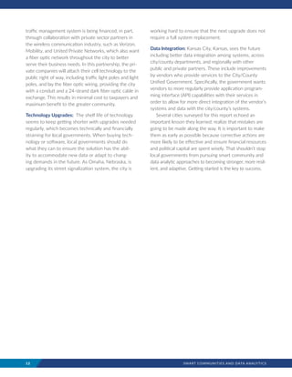 12	 SMART COMMUNITIES AND DATA ANALYTICS
working hard to ensure that the next upgrade does not
require a full system replacement.
Data Integration: Kansas City, Kansas, sees the future
including better data integration among systems, across
city/county departments, and regionally with other
public and private partners. These include improvements
by vendors who provide services to the City/County
Unified Government. Specifically, the government wants
vendors to more regularly provide application program-
ming interface (API) capabilities with their services in
order to allow for more direct integration of the vendor’s
systems and data with the city/county’s systems.
Several cities surveyed for this report echoed an
important lesson they learned: realize that mistakes are
going to be made along the way. It is important to make
them as early as possible because corrective actions are
more likely to be effective and ensure financial resources
and political capital are spent wisely. That shouldn’t stop
local governments from pursuing smart community and
data analytic approaches to becoming stronger, more resil-
ient, and adaptive. Getting started is the key to success.
traffic management system is being financed, in part,
through collaboration with private sector partners in
the wireless communication industry, such as Verizon,
Mobility, and United Private Networks, which also want
a fiber optic network throughout the city to better
serve their business needs. In this partnership, the pri-
vate companies will attach their cell technology to the
public right of way, including traffic light poles and light
poles, and lay the fiber optic wiring, providing the city
with a conduit and a 24-strand dark fiber optic cable in
exchange. This results in minimal cost to taxpayers and
maximum benefit to the greater community.
Technology Upgrades: The shelf life of technology
seems to keep getting shorter with upgrades needed
regularly, which becomes technically and financially
straining for local governments. When buying tech-
nology or software, local governments should do
what they can to ensure the solution has the abil-
ity to accommodate new data or adapt to chang-
ing demands in the future. As Omaha, Nebraska, is
upgrading its street signalization system, the city is
 