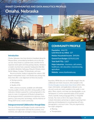SMART COMMUNITIES AND DATA ANALYTICS	 13
Introduction
Omaha, Nebraska, rises from America’s heartland along the
Missouri River, surrounded by farmland as far as the eye
can see. Once known as a pioneer town, and then for its
expansive stock yards and meat packing industry, Omaha is
a modern city that hosts corporate headquarters like War-
ren Buffet’s Berkshire Hathaway, Mutual of Omaha, Union
Pacific Railway, ConAgra, TD Ameritrade, and more.
Recent economic analysis evaluated the nation’s 100
largest metropolitan areas,v
and Omaha was among only
three that offer a rare alignment of three key factors:
•	Strong economy
•	Affordability
•	Quality of life.
With a diverse economy, available and affordable
housing, quality schools, and other strong quality-of-life
indicators, Omaha is poised for continued growth in the
years to come. A component of Omaha’s prosperity is
the local government’s commitment to openness; trans-
parency; and using data, technology, and the Internet of
Things (IOT) to be a smart community.
Intergovernmental Collaboration through Data
The city of Omaha and Douglas County understand the
importance of regionalism and that the economy, envi-
ronment, and culture do not begin or stop at a municipal
boundary. While they are not formally merged, they do
collaborate and share resources. One example is the
Omaha/Douglas County Open Data Portal, where data,
maps, information, and applications relevant to the
city and county are made available to the public in one
place. Plans, reports, and maps are downloadable, as are
full datasets in comma-separated values (CSV) spread-
sheets, keyhole markup language (KML), or Shapefile
formats. Too many to list in this report, these data
include information pertaining to subjects spanning from
planning and development to recycling drop-off sites,
demographics, and much more. They are organized by
five major categories:
•	Planning
•	Transportation
SMART COMMUNITIES AND DATA ANALYTICS PROFILES
Omaha, Nebraska
COMMUNITYPROFILE
Population: 446,970
Land Area (in sq. miles): 127
Median Household Income: $49,896
General Fund Budget: $370,013,250
Total Staff FTEs: 2,827
Major Industries: Insurance, call centers,
healthcare, rail, education, manufacturing,
agriculture
Website: www.cityofomaha.org
 