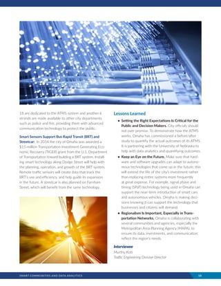 SMART COMMUNITIES AND DATA ANALYTICS	 15
18 are dedicated to the ATMS system and another 6
strands are made available to other city departments
such as police and fire, providing them with advanced
communication technology to protect the public.
Smart Sensors Support Bus Rapid Transit (BRT) and
Streetcar: In 2014 the city of Omaha was awarded a
$15-million Transportation Investment Generating Eco-
nomic Recovery (TIGER) grant from the U.S. Department
of Transportation toward building a BRT system. Install-
ing smart technology along Dodge Street will help with
the planning, operation, and growth of the BRT system.
Remote traffic sensors will create data that track the
BRT’s use and efficiency, and help guide its expansion
in the future. A streetcar is also planned on Farnham
Street, which will benefit from the same technology.
Lessons Learned
•	 Setting the Right Expectations Is Critical for the
Public and Decision Makers. City officials should
not over promise. To demonstrate how the ATMS
works, Omaha has commissioned a before/after
study to quantify the actual outcomes of its ATMS.
It is partnering with the University of Nebraska to
help with data analytics and quantifying outcomes.
•	 Keep an Eye on the Future. Make sure that hard-
ware and software upgrades can adapt to autono-
mous technologies that come up in the future; this
will extend the life of the city’s investment rather
than replacing entire systems more frequently
at great expense. For example, signal phase and
timing (SPaT) technology being used in Omaha can
support the near-term introduction of smart cars
and autonomous vehicles. Omaha is making deci-
sions knowing it can support the technology that
businesses and citizens will demand.
•	 Regionalism Is Important, Especially in Trans-
portation Networks. Omaha is collaborating with
several communities and agencies, especially the
Metropolitan Area Planning Agency (MAPA), to
ensure its data, investments, and communication
reflect the region’s needs.
Interviewee
Murthy Koti
Traffic Engineering Division Director
 