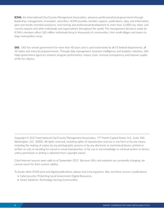 ii	 SMART COMMUNITIES AND DATA ANALYTICS
ICMA, the International City/County Management Association, advances professional local government through
leadership, management, innovation, and ethics. ICMA provides member support, publications, data, and information;
peer and results-oriented assistance; and training and professional development to more than 11,000 city, town, and
country experts and other individuals and organizations throughout the world. The management decisions made by
ICMA’s members affect 185 million individuals living in thousands of communities, from small villages and towns to
large metropolitan areas.
SAS.  SAS has served government for more than 40 years and is used extensively by all 15 federal departments, all
50 states and many local governments. Through data management, business intelligence and analytics solutions, SAS
helps government agencies enhance program performance, reduce costs, increase transparency and improve quality
of life for citizens.
Copyright © 2017 International City/County Management Association, 777 North Capitol Street, N.E., Suite 500,
Washington, D.C. 20002. All rights reserved, including rights of reproduction and use in any form or by any means,
including the making of copies by any photographic process or by any electronic or mechanical device, printed or
written or oral, or recoding for sound or visual reproduction, or for use in any knowledge or retrieval system or device,
unless permission in writing is obtained from copyright owner.
Cited Internet sources were valid as of September 2017. Because URLs and websites are constantly changing, we
cannot vouch for their current validity.
To locate other ICMA print and digital publications, please visit icma.org/press. Also see these recent e-publications:
•	Cybersecurity: Protecting Local Government Digital Resources
•	Smart Solutions: Technology Serving Communities
 