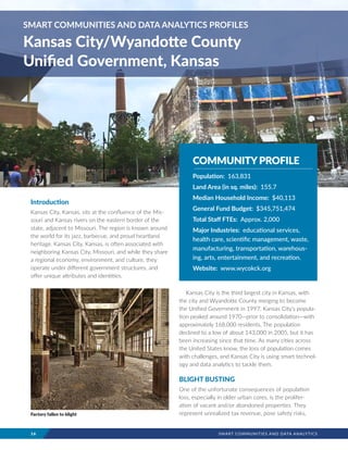16	 SMART COMMUNITIES AND DATA ANALYTICS
Introduction
Kansas City, Kansas, sits at the confluence of the Mis-
souri and Kansas rivers on the eastern border of the
state, adjacent to Missouri. The region is known around
the world for its jazz, barbecue, and proud heartland
heritage. Kansas City, Kansas, is often associated with
neighboring Kansas City, Missouri, and while they share
a regional economy, environment, and culture, they
operate under different government structures, and
offer unique attributes and identities.
Kansas City is the third largest city in Kansas, with
the city and Wyandotte County merging to become
the Unified Government in 1997. Kansas City’s popula-
tion peaked around 1970—prior to consolidation—with
approximately 168,000 residents. The population
declined to a low of about 143,000 in 2005, but it has
been increasing since that time. As many cities across
the United States know, the loss of population comes
with challenges, and Kansas City is using smart technol-
ogy and data analytics to tackle them.
BLIGHT BUSTING
One of the unfortunate consequences of population
loss, especially in older urban cores, is the prolifer-
ation of vacant and/or abandoned properties. They
represent unrealized tax revenue, pose safety risks,
SMART COMMUNITIES AND DATA ANALYTICS PROFILES
Kansas City/Wyandotte County
Unified Government, Kansas
COMMUNITYPROFILE
Population: 163,831
Land Area (in sq. miles): 155.7
Median Household Income: $40,113
General Fund Budget: $345,751,474
Total Staff FTEs: Approx. 2,000
Major Industries: educational services,
health care, scientific management, waste,
manufacturing, transportation, warehous-
ing, arts, entertainment, and recreation.
Website: www.wycokck.org
Factory fallen to blight
 