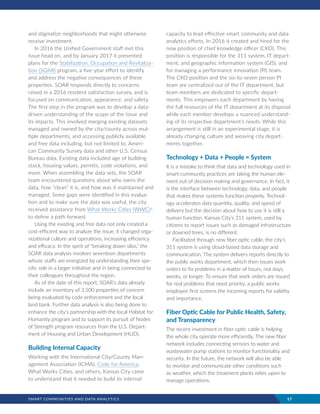 SMART COMMUNITIES AND DATA ANALYTICS	 17
and stigmatize neighborhoods that might otherwise
receive investment.
In 2016 the Unified Government staff met this
issue head on, and by January 2017 it presented
plans for the Stabilization, Occupation and Revitaliza-
tion (SOAR) program, a five-year effort to identify
and address the negative consequences of these
properties. SOAR responds directly to concerns
raised in a 2016 resident satisfaction survey, and is
focused on communication, appearance, and safety.
The first step in the program was to develop a data-
driven understanding of the scope of the issue and
its impacts. This involved merging existing datasets
managed and owned by the city/county across mul-
tiple departments, and accessing publicly available
and free data including, but not limited to, Ameri-
can Community Survey data and other U.S. Census
Bureau data. Existing data included age of building
stock, housing values, permits, code violations, and
more. When assembling the data sets, the SOAR
team encountered questions about who owns the
data, how “clean” it is, and how was it maintained and
managed. Some gaps were identified in this evalua-
tion and to make sure the data was useful, the city
received assistance from What Works Cities (WWC)vi
to define a path forward.
Using the existing and free data not only created a
cost-efficient way to analyze the issue, it changed orga-
nizational culture and operations, increasing efficiency
and efficacy. In the spirit of “breaking down silos,” the
SOAR data analysis involves seventeen departments
whose staffs are energized by understanding their spe-
cific role in a larger initiative and in being connected to
their colleagues throughout the region.
As of the date of this report, SOAR’s data already
include an inventory of 3,500 properties of concern
being evaluated by code enforcement and the local
land bank. Further data analysis is also being done to
enhance the city’s partnership with the local Habitat for
Humanity program and to support its pursuit of Nodes
of Strength program resources from the U.S. Depart-
ment of Housing and Urban Development (HUD).
Building Internal Capacity
Working with the International City/County Man-
agement Association (ICMA), Code for America,
What Works Cities, and others, Kansas City came
to understand that it needed to build its internal
capacity to lead effective smart community and data
analytics efforts. In 2016 it created and hired for the
new position of chief knowledge officer (CKO). This
position is responsible for the 311 system, IT depart-
ment, and geographic information system (GIS), and
for managing a performance innovation (PI) team.
The CKO position and the six-to-seven person PI
team are centralized out of the IT department, but
team members are dedicated to specific depart-
ments. This empowers each department by having
the full resources of the IT department at its disposal
while each member develops a nuanced understand-
ing of its respective department’s needs. While this
arrangement is still in an experimental stage, it is
already changing culture and weaving city depart-
ments together.
Technology + Data + People = System
It is a mistake to think that data and technology used in
smart community practices are taking the human ele-
ment out of decision making and governance. In fact, it
is the interface between technology, data, and people
that makes these systems function properly. Technol-
ogy accelerates data quantity, quality, and speed of
delivery but the decision about how to use it is still a
human function. Kansas City’s 311 system, used by
citizens to report issues such as damaged infrastructure
or downed trees, is no different.
Facilitated through new fiber optic cable, the city’s
311 system is using cloud-based data storage and
communication. The system delivers reports directly to
the public works department, which then issues work
orders to fix problems in a matter of hours, not days,
weeks, or longer. To ensure that work orders are issued
for real problems that need priority, a public works
employee first screens the incoming reports for validity
and importance.
Fiber Optic Cable for Public Health, Safety,
and Transparency
The recent investment in fiber optic cable is helping
the whole city operate more efficiently. The new fiber
network includes connecting sensors to water and
wastewater pump stations to monitor functionality and
security. In the future, the network will also be able
to monitor and communicate other conditions such
as weather, which the treatment plants relies upon to
manage operations.
 