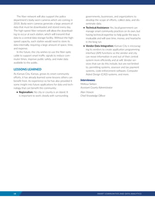 18	 SMART COMMUNITIES AND DATA ANALYTICS
The fiber network will also support the police
department’s body-worn cameras which are coming in
2018. Body-worn cameras generate a large amount of
data that must be downloaded and stored every day.
The high-speed fiber network will allow the download-
ing to occur at each station, which will transmit that
data to a central data storage facility. Without the high-
speed capacity, each station would need to store its
data internally, requiring a large amount of space, time,
and expense.
In the future, the city wishes to use the fiber optic
cable to support smart traffic signals to reduce com-
muter times, improve public safety, and make data
available to the public.
LESSONS LEARNED
As Kansas City, Kansas, grows its smart community
efforts, it has already learned some lessons others can
benefit from. Its experience so far has also provided it
some insight into future applications for data and tech-
nology that can benefit the community:
•	 Regionalism: No city or county is an island. It
is important to work closely with surrounding
governments, businesses, and organizations to
develop the scope of efforts, collect data, and dis-
seminate data.
•	 Technical Assistance: Yes, local government can
manage smart community practices on its own, but
having technical expertise to help guide the way is
invaluable and will save time, money, and heartache
in the long run.
•	 Vendor Data Integration: Kansas City is encourag-
ing its vendors to create application programming
interface (API) functions so the vendor and city
can move information in and out of their central
system more efficiently and at will. Vendor ser-
vices that can do this include, but are not limited
to, permitting systems, assessor and tax payment
systems, code enforcement software, Computer
Aided Design (CAD) systems, and more.
Interviewees
Melissa Sieben
Assistant County Administrator
Alan Howze
Chief Knowledge Officer
 