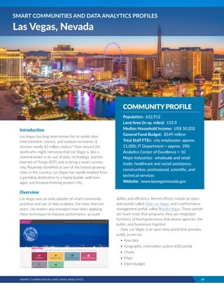 SMART COMMUNITIES AND DATA ANALYTICS	 19
Introduction
Las Vegas has long been known for its world-class
entertainment, casinos, and outdoor recreation. It
receives nearly 43 million visitorsvii
from around the
world who might not know that Las Vegas is also a
national leader in its use of data, technology, and the
Internet of Things (IOT), and in being a smart commu-
nity. Routinely identified as one of the fastest-growing
cities in the country, Las Vegas has rapidly evolved from
a gambling destination to a highly livable, well-man-
aged, and forward-thinking modern city.
Overview
Las Vegas was an early adopter of smart community
practices and use of data analytics. For more than ten
years, city leaders and managers have been applying
these techniques to improve performance, account-
ability, and efficiency. Recent efforts include an open
data portal, called Data Las Vegas, and a performance
management portal, called Results Vegas. These portals
are much more than programs: they are integrated
functions of local governance that weave agencies, the
public, and businesses together.
Data Las Vegas is an open data portal that provides
public access to:
•	Raw data
•	Geographic information system (GIS) portal
•	Charts
•	Maps
•	Open budget
SMART COMMUNITIES AND DATA ANALYTICS PROFILES
Las Vegas, Nevada
COMMUNITYPROFILE
Population: 632,912
Land Area (in sq. miles): 135.9
Median Household Income: US$ 50,202
General Fund Budget: $549 million
Total Staff FTEs: city employees: approx.
11,000; IT Department = approx. 390;
Analytics Center of Excellence = 10
Major Industries: wholesale and retail
trade; healthcare and social assistance;
construction; professional, scientific, and
technical services
Website: www.lasvegasnevada.gov
 