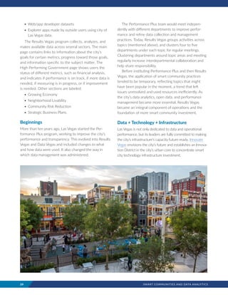 20	 SMART COMMUNITIES AND DATA ANALYTICS
•	Web/app developer datasets
•	Explorer apps made by outside users using city of
Las Vegas data.
The Results Vegas program collects, analyzes, and
makes available data across several sectors. The main
page contains links to information about the city’s
goals for certain metrics, progress toward those goals,
and information specific to the subject matter. The
High Performing Government page shows users the
status of different metrics, such as financial analysis,
and indicates if performance is on track, if more data is
needed, if measuring is in progress, or if improvement
is needed. Other sections are labeled:
•	Growing Economy
•	Neighborhood Livability
•	Community Risk Reduction
•	Strategic Business Plans.
Beginnings
More than ten years ago, Las Vegas started the Per-
formance Plus program, working to improve the city’s
performance and transparency. This evolved into Results
Vegas and Data Vegas and included changes to what
and how data were used. It also changed the way in
which data management was administered.
The Performance Plus team would meet indepen-
dently with different departments to improve perfor-
mance and refine data collection and management
practices. Today, Results Vegas groups activities across
topics (mentioned above), and clusters four to five
departments under each topic for regular meetings.
Clustering departments around topic areas and meeting
regularly increase interdepartmental collaboration and
help share responsibility.
Before instituting Performance Plus and then Results
Vegas, the application of smart community practices
tended to be temporary, reflecting topics that might
have been popular in the moment, a trend that left
issues unresolved and used resources inefficiently. As
the city’s data analytics, open data, and performance
management became more essential, Results Vegas
became an integral component of operations and the
foundation of more smart community investment.
Data + Technology + Infrastructure
Las Vegas is not only dedicated to data and operational
performance, but its leaders are fully committed to making
the city’s infrastructure’s capacity future-ready. Innovate
Vegas envisions the city’s future and establishes an Innova-
tion District in the city’s urban core to concentrate smart
city technology infrastructure investment.
 