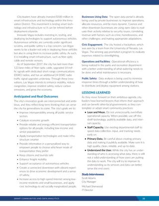 SMART COMMUNITIES AND DATA ANALYTICS	 21
City leaders have already invested $500 million in
smart infrastructure and technology within the Inno-
vation District. This investment is testing smart tech-
nology and infrastructure so it can be refined before
deployment citywide.
Innovate Vegas includes investing in, testing, and
deploying technologies to support autonomous vehicles.
Autonomous vehicles are currently under significant
scrutiny, and public safety is a top concern. Las Vegas
wants to be a leader not only in deploying these vehicles
but also in using them to increase public safety. As such,
it is installing smart infrastructure, such as fiber optic
cable and remote sensors.
As of September 2017, the city has laid more than
123 lane-miles of fiber optic cable, upgraded 14 traf-
fic signals with dedicated short-range communications
(DSRC) radios, and has an additional 24 DSRC radio
traffic signal upgrades underway. Through these inno-
vations, Las Vegas intends to enhance mobility, reduce
congestion, improve resident safety, reduce carbon
emissions, and grow the economy.
Anticipated and Real Outcomes
The city’s innovation goals are interconnected and ambi-
tious, and they reflect long-term thinking that can serve
the city for generations to come. The city’s goals are to:
•	Improve interoperability among all public service
sectors
•	Catalyze economic growth
•	Provide reliable and energy-efficient transportation
options for all people, including low-income and
senior populations
•	Apply transportation technologies and make infra-
structure smarter
•	Provide information in a personalized way to
empower people to choose whichever mode of
transportation they prefer
•	Keep citizens and tourists safe
•	Enhance freight mobility
•	Support acceptance of autonomous vehicles
•	Create a connected downtown with vibrant experi-
ences to drive economic development and a sense
of safety.
•	Increase access to high-speed Internet among low-
income residents and small businesses, and apply
civic technology to aid socially marginalized people.
Businesses Using Data: The open data portal is already
being used by private businesses to improve operations,
allocate resources, and be more dynamic. Casinos and
other downtown businesses are using open data to eval-
uate their activity relative to security issues; correlating
revenue with factors such as crime, homelessness, and
other challenges; and making appropriate adaptations.
Civic Engagement: The city hosted a hackathon, which
was won by a team from the University of Nevada, Las
Vegas. The winning app promoted a program to evaluate
expenses related to streetlighting.
Operations and Facilities: Operational efficiency is
being realized in the parks and recreation department
with a better understanding of what watering needs to
be done and what maintenance is necessary.
Public Safety: Data analysis is being used to minimize
response times through a better understanding of how
to distribute and deploy equipment among stations.
LESSONS LEARNED
As they move forward on their ambitious agenda, city
leaders have learned lessons that inform their approach
and can benefit other local governments as they con-
template or adopt smart community practices:
•	 Lean and Mean. Do not unnecessarily overinflate
operational capacity. When possible, use off-the
shelf-technology, publicly available data, and inter-
nal capacity.
•	 Staff Capacity. Use existing departmental staff to
speed data collection, input, and tracking needs
early on.
•	 Primary Data. Be careful about creating primary
data and making it publicly available. Make sure it is
high quality, clean, reliable, and up-to-date.
•	 Understand the User. While the city has an under-
standing of who is accessing what data, there is still
not a solid understanding of how users are putting
the data to work. The city will try to improve its
understanding so its services and data can better
serve the end users.
StudyInterviewees
Scott Adams
City Manager
Michael Sherwood
IT Director
 