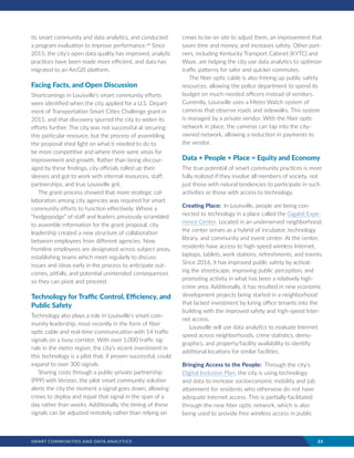 SMART COMMUNITIES AND DATA ANALYTICS	 23
its smart community and data analytics, and conducted
a program evaluation to improve performance.viii
Since
2015, the city’s open data quality has improved, analytic
practices have been made more efficient, and data has
migrated to an ArcGIS platform.
Facing Facts, and Open Discussion
Shortcomings in Louisville’s smart community efforts
were identified when the city applied for a U.S. Depart-
ment of Transportation Smart Cities Challenge grant in
2015, and that discovery spurred the city to widen its
efforts further. The city was not successful at securing
this particular resource, but the process of assembling
the proposal shed light on what it needed to do to
be more competitive and where there were areas for
improvement and growth. Rather than being discour-
aged by these findings, city officials rolled up their
sleeves and got to work with internal resources, staff,
partnerships, and true Louisville grit.
The grant process showed that more strategic col-
laboration among city agencies was required for smart
community efforts to function effectively. Where a
“hodgepodge” of staff and leaders previously scrambled
to assemble information for the grant proposal, city
leadership created a new structure of collaboration
between employees from different agencies. Now,
frontline employees are designated across subject areas,
establishing teams which meet regularly to discuss
issues and ideas early in the process to anticipate out-
comes, pitfalls, and potential unintended consequences
so they can pivot and proceed.
Technology for Traffic Control, Efficiency, and
Public Safety
Technology also plays a role in Louisville’s smart com-
munity leadership, most recently in the form of fiber
optic cable and real-time communication with 14 traffic
signals on a busy corridor. With over 1,000 traffic sig-
nals in the metro region, the city’s recent investment in
this technology is a pilot that, if proven successful, could
expand to over 300 signals.
Sharing costs through a public-private partnership
(PPP) with Verizon, the pilot smart community solution
alerts the city the moment a signal goes down, allowing
crews to deploy and repair that signal in the span of a
day rather than weeks. Additionally, the timing of these
signals can be adjusted remotely rather than relying on
crews to be on site to adjust them, an improvement that
saves time and money, and increases safety. Other part-
ners, including Kentucky Transport Cabinet (KYTC) and
Waze, are helping the city use data analytics to optimize
traffic patterns for safer and quicker commutes.
The fiber optic cable is also freeing up public safety
resources, allowing the police department to spend its
budget on much-needed officers instead of vendors.
Currently, Louisville uses a Metro Watch system of
cameras that observe roads and sidewalks. This system
is managed by a private vendor. With the fiber optic
network in place, the cameras can tap into the city-
owned network, allowing a reduction in payments to
the vendor.
Data + People + Place = Equity and Economy
The true potential of smart community practices is more
fully realized if they involve all members of society, not
just those with natural tendencies to participate in such
activities or those with access to technology.
Creating Place: In Louisville, people are being con-
nected to technology in a place called the Gigabit Expe-
rience Center. Located in an underserved neighborhood,
the center serves as a hybrid of incubator, technology
library, and community and event center. At the center,
residents have access to high-speed wireless Internet,
laptops, tablets, work stations, refreshments, and events.
Since 2016, it has improved public safety by activat-
ing the streetscape, improving public perception, and
promoting activity in what has been a relatively high-
crime area. Additionally, it has resulted in new economic
development projects being started in a neighborhood
that lacked investment by luring office tenants into the
building with the improved safety and high-speed Inter-
net access.
Louisville will use data analytics to evaluate Internet
speed across neighborhoods, crime statistics, demo-
graphics, and property/facility availability to identify
additional locations for similar facilities.
Bringing Access to the People: Through the city’s
Digital Inclusion Plan, the city is using technology
and data to increase socioeconomic mobility and job
attainment for residents who otherwise do not have
adequate Internet access. This is partially facilitated
through the new fiber optic network, which is also
being used to provide free wireless access in public
 