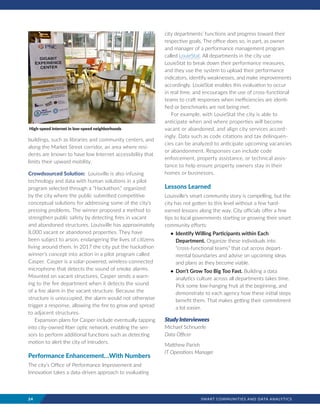 24	 SMART COMMUNITIES AND DATA ANALYTICS
buildings, such as libraries and community centers, and
along the Market Street corridor, an area where resi-
dents are known to have low Internet accessibility that
limits their upward mobility.
Crowdsourced Solution: Louisville is also infusing
technology and data with human solutions in a pilot
program selected through a “Hackathon,” organized
by the city where the public submitted competitive
conceptual solutions for addressing some of the city’s
pressing problems. The winner proposed a method to
strengthen public safety by detecting fires in vacant
and abandoned structures. Louisville has approximately
8,000 vacant or abandoned properties. They have
been subject to arson, endangering the lives of citizens
living around them. In 2017 the city put the hackathon
winner’s concept into action in a pilot program called
Casper. Casper is a solar-powered, wireless-connected
microphone that detects the sound of smoke alarms.
Mounted on vacant structures, Casper sends a warn-
ing to the fire department when it detects the sound
of a fire alarm in the vacant structure. Because the
structure is unoccupied, the alarm would not otherwise
trigger a response, allowing the fire to grow and spread
to adjacent structures.
Expansion plans for Casper include eventually tapping
into city-owned fiber optic network, enabling the sen-
sors to perform additional functions such as detecting
motion to alert the city of intruders.
Performance Enhancement…With Numbers
The city’s Office of Performance Improvement and
Innovation takes a data-driven approach to evaluating
city departments’ functions and progress toward their
respective goals. The office does so, in part, as owner
and manager of a performance management program
called LouieStat. All departments in the city use
LouieStat to break down their performance measures,
and they use the system to upload their performance
indicators, identify weaknesses, and make improvements
accordingly. LouieStat enables this evaluation to occur
in real time, and encourages the use of cross-functional
teams to craft responses when inefficiencies are identi-
fied or benchmarks are not being met.
For example, with LouieStat the city is able to
anticipate when and where properties will become
vacant or abandoned, and align city services accord-
ingly. Data such as code citations and tax delinquen-
cies can be analyzed to anticipate upcoming vacancies
or abandonment. Responses can include code
enforcement, property assistance, or technical assis-
tance to help ensure property owners stay in their
homes or businesses.
Lessons Learned
Louisville’s smart community story is compelling, but the
city has not gotten to this level without a few hard-
earned lessons along the way. City officials offer a few
tips to local governments starting or growing their smart
community efforts:
•	 Identify Willing Participants within Each
Department. Organize these individuals into
“cross-functional teams” that cut across depart-
mental boundaries and advise on upcoming ideas
and plans as they become viable.
•	 Don’t Grow Too Big Too Fast. Building a data
analytics culture across all departments takes time.
Pick some low-hanging fruit at the beginning, and
demonstrate to each agency how these initial steps
benefit them. That makes getting their commitment
a lot easier.
StudyInterviewees
Michael Schnuerle
Data Officer
Matthew Parish
IT Operations Manager
High-speed internet in low-speed neighborhoods
 