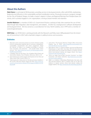 25	 CYBERSECURITY: PROTECTING LOCAL GOVERNMENT DIGITAL RESOURCES
About the Authors
Clark Henry is a principal at CIII Associates, providing services to local governments, often with ICMA, emphasizing
leadership and efficiency in the sustainability and land revitalization arenas. Previously serving as a program manager
for the City of Portland, Oregon, he holds a master’s degree in Urban and Regional Planning from Portland State Uni-
versity, and is actively engaged in civic organizations, serving as board member and volunteer.  
Jennifer Robinson is a member of SAS’s U.S. Government Practice, working to help cities maximize the use of their
data through data integration, data management, and analytics.  Jennifer has a background in software development
and local government.  She has served as a councilwoman for Cary, North Carolina, since 1999 and is a member of
several regional boards.
Will Fricke is an ICMA intern, working primarily with the Research and Policy team. Will graduated from the Univer-
sity of Connecticut in 2017 with a bachelor’s degree in political science and economics.
Endnotes
	 i 	 SAS views smart community practices as a tool to “Enhance quality
of life by dynamically analyzing data on economic development,
sustainability, transportation and citizen engagement. Adopt
the internet of things as an enabling technology to become
more innovative and productive – and provide better citizen
services.” See https://www.sas.com/en_us/industry/government.
html#local-government
	 ii 	 A Strategic Vision for the Future: City of Madison Racial Equity and
Social Justice Initiative, City of Madison, Wisconsin, 2014, p. 20.
	 iii 	 Smart Infrastructure Unlocks Equity and Prosperity for Our Cities and
Towns, Smart Cities Council, 2016, p. 4.
	 iv 	 “SAS Analytics® to help protect at-risk kids and reduce fatalities in
NC County,” SAS press release, August 30, 2016. https://www.sas.
com/en_us/news/press-releases/2016/august/analytics-at-risk-
kids.html#
	 v 	 Josh Lehner, “The Housing Trilemma,” Oregon Office of Economic
Analysis, June 8, 2016. https://oregoneconomicanalysis.com/
2016/06/08/the-housing-trilemma/
	 vi 	 What Works Cities is a national initiative, launched by Bloomberg
Philanthropies in April 2015, that helps 100 mid-sized American
cities enhance their use of data and evidence to improve services,
inform local decision making, and engage citizens. See https://
whatworkscities.bloomberg.org/
	vii 	 “2016 Las Vegas Year-to-Date Executive Summary,” Las Vegas
Convention and Visitors Authority, http://www.lvcva.com/stats-
and-facts/visitor-statistics/
	viii 	 WWC is an initiative of Bloomberg Philanthropies that works with
100 mid-sized American cities to “enhance their use of data and
evidence to improve services, inform local decision making and
engage residents.” See https://whatworkscities.bloomberg.org/about/
 