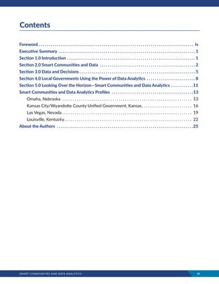SMART COMMUNITIES AND DATA ANALYTICS	 iii
Contents
Foreword  .  .  .  .  .  .  .  .  .  .  .  .  .  .  .  .  .  .  .  .  .  .  .  .  .  .  .  .  .  .  .  .  .  .  .  .  .  .  .  .  .  .  .  .  .  .  .  .  .  .  .  .  .  .  .  .  .  .  .  .  .  .  .  .  .  .  .  .  .  .  .  .  .  .  .  . iv
Executive Summary .  .  .  .  .  .  .  .  .  .  .  .  .  .  .  .  .  .  .  .  .  .  .  .  .  .  .  .  .  .  .  .  .  .  .  .  .  .  .  .  .  .  .  .  .  .  .  .  .  .  .  .  .  .  .  .  .  .  .  .  .  .  .  .  .  .  . 1
Section 1.0 Introduction .  .  .  .  .  .  .  .  .  .  .  .  .  .  .  .  .  .  .  .  .  .  .  .  .  .  .  .  .  .  .  .  .  .  .  .  .  .  .  .  .  .  .  .  .  .  .  .  .  .  .  .  .  .  .  .  .  .  .  .  .  .  . 1
Section 2.0 Smart Communities and Data .  .  .  .  .  .  .  .  .  .  .  .  .  .  .  .  .  .  .  .  .  .  .  .  .  .  .  .  .  .  .  .  .  .  .  .  .  .  .  .  .  .  .  .  .  .  . 2
Section 3.0 Data and Decisions  .  .  .  .  .  .  .  .  .  .  .  .  .  .  .  .  .  .  .  .  .  .  .  .  .  .  .  .  .  .  .  .  .  .  .  .  .  .  .  .  .  .  .  .  .  .  .  .  .  .  .  .  .  .  .  . 5
Section 4.0 Local Governments Using the Power of Data Analytics .  .  .  .  .  .  .  .  .  .  .  .  .  .  .  .  .  .  .  .  .  .  .  . 8
Section 5.0 Looking Over the Horizon—Smart Communities and Data Analytics .  .  .  .  .  .  .  .  .  .  . 11
Smart Communities and Data Analytics Profiles  .  .  .  .  .  .  .  .  .  .  .  .  .  .  .  .  .  .  .  .  .  .  .  .  .  .  .  .  .  .  .  .  .  .  .  .  .  .  .  . 13
Omaha, Nebraska .  .  .  .  .  .  .  .  .  .  .  .  .  .  .  .  .  .  .  .  .  .  .  .  .  .  .  .  .  .  .  .  .  .  .  .  .  .  .  .  .  .  .  .  .  .  .  .  .  .  .  .  .  .  .  .  .  .  .  .  .  .  . 13
Kansas City/Wyandotte County Unified Government, Kansas .  .  .  .  .  .  .  .  .  .  .  .  .  .  .  .  .  .  .  .  .  .  .  . 16
Las Vegas, Nevada  .  .  .  .  .  .  .  .  .  .  .  .  .  .  .  .  .  .  .  .  .  .  .  .  .  .  .  .  .  .  .  .  .  .  .  .  .  .  .  .  .  .  .  .  .  .  .  .  .  .  .  .  .  .  .  .  .  .  .  .  .  . 19
Louisville, Kentucky .  .  .  .  .  .  .  .  .  .  .  .  .  .  .  .  .  .  .  .  .  .  .  .  .  .  .  .  .  .  .  .  .  .  .  .  .  .  .  .  .  .  .  .  .  .  .  .  .  .  .  .  .  .  .  .  .  .  .  .  . 22
About the Authors  .  .  .  .  .  .  .  .  .  .  .  .  .  .  .  .  .  .  .  .  .  .  .  .  .  .  .  .  .  .  .  .  .  .  .  .  .  .  .  .  .  .  .  .  .  .  .  .  .  .  .  .  .  .  .  .  .  .  .  .  .  .  .  .  .  .  . 25
 