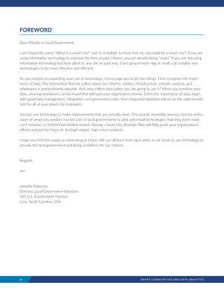 iv	 SMART COMMUNITIES AND DATA ANALYTICS
FOREWORD
Dear Friends in Local Government,
I am frequently asked, “What is a smart city?” and “Is it realistic to think that my city could be a smart city?” If you are
using information technology to improve the lives of your citizens, you are already being “smart.” If you are not using
information technology but have plans to, you are on your way. Every government­­­—big or small­­­—can employ new
technologies to be more effective and efficient.
As you embark on expanding your use of technology, I encourage you to do two things. First, recognize the impor-
tance of data. The information that we collect about our citizens, utilities, infrastructure, schools, services, and
employees is extraordinarily valuable. And, why collect data unless you are going to use it? When you combine your
data, amazing revelations can be found that will save your organization money. Given the importance of data, begin
with good data management, integration, and governance rules. Your integrated database will act as the solid founda-
tion for all of your smart city endeavors.
Second, use technology to make improvements that you actually need. This sounds incredibly obvious, but the enthu-
siasm of smart city vendors has led a lot of local governments to pilot and install technologies that they don’t need,
can’t maintain, or find to have limited impact. Having a Smart City Strategic Plan will help guide your organization’s
efforts and put the focus on the high-impact, high-return projects.
I hope you find this report as interesting as I have. We can all learn from each other as we strive to use technology to
provide the best government and living conditions for our citizens.
Regards,
Jen
Jennifer Robinson
Director, Local Government Solutions
SAS U.S. Government Practice
Cary, North Carolina, USA
 