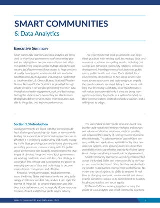 SMART COMMUNITIES AND DATA ANALYTICS	 1
Section 1.0 Introduction
Local governments are faced with the increasingly dif-
ficult challenge of providing high levels of service while
limiting the expenditure of precious tax payer resources.
Whether it is improving public safety and health, manag-
ing traffic flow, providing clear and efficient planning and
permitting processes, communicating with the public
about performance and budgets, responding to the chal-
lenges of climate change and more, local governments
are working hard to do more with less. One strategy to
accomplish this difficult task is to harness the power of
emerging sources of data and technology to become
more efficient, transparent, and effective.
Known as “smart communities,”i
local governments
across the United States and internationally are using tech-
nology and citizens to collect data, analyze it, and apply the
Internet of Things (IoT) to streamline processes and prac-
tices, track performance, and strategically allocate resources
for more efficient and effective public service delivery.
The use of data to direct public resources is not new,
but the rapid evolution of new technologies and sources
and volumes of data has made new practices possible,
and surpassed the capacity of existing systems to provide
effective results. The advancement of cost-efficient sen-
sors, mobile web applications, availability of big data, new
analytical systems, and a growing awareness about their
potential to make cost-effective and highly efficient opera-
tional changes are driving innovation in local government.
Smart community approaches are being implemented
across the United States and internationally by our larg-
est and most sophisticated cities, but they are also help-
ing smaller municipalities improve their performance. No
matter the size of a place, its ability to respond in real
time to changing economic, environmental, and demo-
graphic conditions speaks to its commitment to livability,
fiscal accountability, and social equity.
ICMA and SAS are working together to bring the
power of data analytics and smart community practices
SMART COMMUNITIES
& Data Analytics
Executive Summary
Smart community practices and data analytics are being
used by more local governments worldwide every year
and are helping them become more efficient and effec-
tive at delivering services across multiple disciplines and
sectors. Local governments have access to huge amounts
of quality demographic, environmental, and economic
data that are publicly available, including but not limited
to data from the U.S. Census Bureau, National Weather
Bureau, Bureau of Labor Statistics, or provided through
private vendors. They are also generating their own data
through stakeholder engagement, staff, and technology.
Putting this data to work means they are able to more
strategically deliver services, make more resources avail-
able to the public, and improve performance.
This report finds that local governments can begin
these practices with existing staff, technology, data, and
resources to achieve compelling results, including cost
savings and enhanced community relations, economic
development, interdepartmental collaboration, public
safety, public health, and more. Once started, local
governments can continue to find areas where even
more advanced systems and technology can amplify
the benefits already received. A key to success is real-
izing that technology and data, while transformative,
will realize their potential only if they are being man-
aged competently by people in a system founded on
clear communication, political and policy support, and a
willingness to adapt.
 
