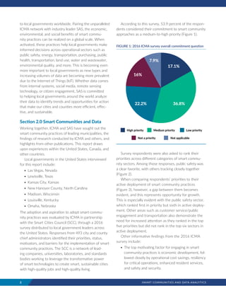 2	 SMART COMMUNITIES AND DATA ANALYTICS
to local governments worldwide. Pairing the unparalleled
ICMA network with industry leader SAS, the economic,
environmental, and social benefits of smart commu-
nity practices can be realized on a global scale. When
activated, these practices help local governments make
informed decisions across operational sectors such as
public safety, energy, transportation, purchasing, public
health, transportation, land use, water and wastewater,
environmental quality, and more. This is becoming even
more important to local governments as new types and
increasing volumes of data are becoming more prevalent
due to the Internet of Things (IoT). Whether data comes
from internal systems, social media, remote sensing
technology, or citizen engagement, SAS is committed
to helping local governments around the world analyze
their data to identify trends and opportunities for action
that make our cities and counties more efficient, effec-
tive, and sustainable.
Section 2.0 Smart Communities and Data
Working together, ICMA and SAS have sought out the
smart community practices of leading municipalities, the
findings of research conducted by ICMA and others, and
highlights from other publications. This report draws
upon experiences within the United States, Canada, and
other countries.
Local governments in the United States interviewed
for this report include:
•	Las Vegas, Nevada
•	Lewisville, Texas
•	Kansas City, Kansas
•	New Hanover County, North Carolina
•	Madison, Wisconsin
•	Louisville, Kentucky
•	Omaha, Nebraska
The adoption and aspiration to adopt smart commu-
nity practices was evaluated by ICMA in partnership
with the Smart Cities Council (SCC), through a 2016
survey distributed to local government leaders across
the United States. Responses from 493 city and county
chief administrators identified their priorities, status,
motivators, and barriers for the implementation of smart
community practices. The SCC is a network of lead-
ing companies, universities, laboratories, and standards
bodies working to leverage the transformative power
of smart technologies to create smart, sustainable cities
with high-quality jobs and high-quality living.
According to this survey, 53.9 percent of the respon-
dents considered their commitment to smart community
approaches as a medium-to-high priority (Figure 1).
Survey respondents were also asked to rank their
priorities across different categories of smart commu-
nity sectors. Among those responses, public safety was
a clear favorite, with others tracking closely together
(Figure 2).
When comparing respondents’ priorities to their
active deployment of smart community practices
(Figure 3), however, a gap between them becomes
evident, and this represents opportunity for growth.
This is especially evident with the public safety sector,
which ranked first in priority but sixth in active deploy-
ment. Other areas such as customer service/public
engagement and transportation also demonstrate the
need for increased attention as they ranked in the top
five priorities but did not rank in the top six sectors in
active deployment.
Other informative findings from the 2016 ICMA
survey include:
•	The top motivating factor for engaging in smart
community practices is economic development, fol-
lowed closely by operational cost savings, resiliency
for critical operations, enhanced resident services,
and safety and security.
17 .1%
36.8%22.2%
16%
7 .9%
FIGURE 1: 2016 ICMA survey overall commitment question
High priority Medium priority Low priority
Not a priority Not applicable
 