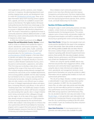 SMART COMMUNITIES AND DATA ANALYTICS	 5
ment applications, permits, variances, zone changes,
and more. In response, the planning department used
existing mapping tools, permit, and development data
to create the Development Activity page. Now, up-to-
date information about SUP, rezoning variance applica-
tions, appeals, and more are available to anyone with
access to the Internet. The highly intuitive GIS-based
tool quickly became the third-most visited page on the
New Hanover County website and has not resulted in
an increase in telephone calls directly to department
staff. This result is interpreted as a significant increase in
community awareness without additional burden on staff,
all driven by a smart community practice that was created
in response to citizen input.
In 2016 the Unified Government of the City of
Kansas City and Wyandotte County, Kansas, tasked
staff to create an initiative that tackled the region’s
vacant, abandoned, and nuisance properties, a sig-
nificant concern for public safety, health, aesthetics,
and economic development. In January 2017 staff
presented plans for the Stabilization, Occupation
and Revitalization (SOAR) program, a five-year effort
to identify and address the negative consequences
of these properties. It responds directly to concerns
raised in a 2016 Resident Satisfaction Survey, and is
focused on communication, appearance, and safety.
Their first step was to develop a data-driven under-
standing of the scope of the issue and its impacts.
This involved merging existing datasets managed and
owned by the city/county across multiple departments,
and accessing publicly available and free data including
but not limited to the U.S. Census data and American
Community Survey data. Using the existing and free
data not only created a cost-efficient way to analyze
the issue, it changed organizational culture and opera-
tions, increasing efficiency and efficacy. In the spirit of
“breaking down silos,” the SOAR data analysis involves
seventeen departments whose staff became energized
by understanding their specific role in a larger initiative
and in being connected to their colleagues through-
out the region. As of the date of this report, SOAR’s
data already include an inventory of 3,500 properties
of concern being evaluated by the local land bank.
Further data analysis is also being done to enhance the
city’s partnership with the local Habitat for Humanity
program and to support their joint pursuit of Nodes of
Strength program resources from the U.S. Department
of Housing and Urban Development (HUD).
Once initiated, smart community practices have
proven to be more than effective tools that improve
transparency and performance. By those implementing
them, they are quickly recognized as catalysts that trans-
form the way local governments operate, think, commu-
nicate, and build relationships for the better.
Section 3.0 Data and Decisions
Among the surge in smart community practices and data
analytics, certain trends are emerging and becoming
standard practice for local governments. This section
captures some of these trends and provides insights for
local government leaders and staff to consider when
structuring or growing their smart community programs.
Open Data Portals: Perhaps the most popular smart com-
munity practice identified for this report is the emergence
of open data portals. Open data portals are web-based
sites offering publicly available data and other informa-
tion across a variety of topics and sources. Often built in
response to growing public demand for government trans-
parency, these portals offer data about budgets; decision
making; finances; performance; and GIS-based information
such as land use, development, and zoning.
Citizens are using the openly available data to stay
informed and prioritize their engagement efforts, while
businesses and community-based organizations are
using the data to make informed and strategic invest-
ment, operational, and management decisions. Local
governments themselves are using the portals to collect
information and are applying data analytics to track and
communicate performance.
The city of Las Vegas, Nevada, is widely recognized as
a national leader in open data and data-driven perfor-
mance evaluation. In 2007, the city created Perfor-
mance Plus, an online open data portal used internally
by the city and externally by partners to evaluate the
city’s performance across key performance indicators
(KPI). With strong experience with Performance Plus,
the city decided to take the next step and evolve it into
Results Vegas, a next-generation open data portal and
performance tracking tool. Anyone can go online to see
how the city is performing according to the KPI, which
were created, in part, by crowdsourcing ideas and priori-
ties from the public.
Open Data Protection: If a local government is to
generate and make primary data available for public
 