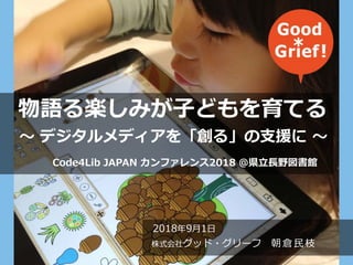 2018年9月1日
株式会社グッド・グリーフ 朝倉民枝
物語る楽しみが子どもを育てる
～ デジタルメディアを「創る」の支援に ～
Code4Lib JAPAN カンファレンス2018 ＠県立長野図書館
 