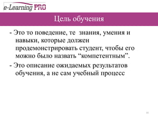 Цель обучения -  Это то поведение, те  знания, умения и навыки, которые должен продемонстрировать студент, чтобы его можно было назвать “компетентным”. - Это описание ожидаемых результатов обучения, а не сам учебный процесс 