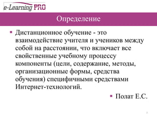 Определение Дистанционное обучение - это взаимодействие учителя и учеников между собой на расстоянии, что включает все свойственные учебному процессу компоненты (цели, содержание, методы, организационные формы, средства обучения) специфичными средствами Интернет-технологий. Полат Е.С. 