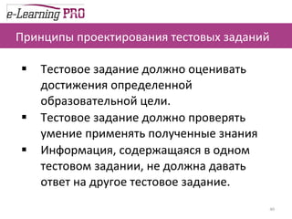 Принципы проектирования тестовых заданий Тестовое задание должно оценивать достижения определенной образовательной цели. Тестовое задание должно проверять умение применять полученные знания Информация, содержащаяся в одном тестовом задании, не должна давать ответ на другое тестовое задание. 