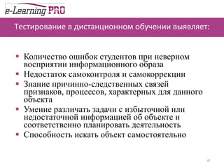 Тестирование в дистанционном обучении выявляет: Количество ошибок студентов при неверном восприятии информационного образа  Недостаток самоконтроля и самокоррекции  Знание причинно-следственных связей признаков, процессов, характерных для данного объекта  Умение различать задачи с избыточной или недостаточной информацией об объекте и соответственно планировать деятельность Способность искать объект самостоятельно 