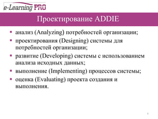 Проектирование   ADDIE  анализ  (Analyzing )  потребностей организации ;  проектирования  (Designing)  системы для потребностей организации ;  развитие  (Developing)   системы с использованием анализа исходных данных ;  выполнение  (Implementing)  процессов системы ;  оценка  (Evaluating)  проекта создания и выполнения .  