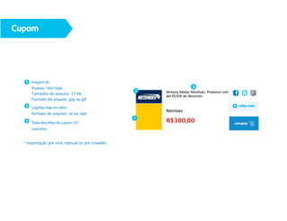 Cupom




  1 Imagem do
      Produto: 150x150px                              3
                                                  2
      Tamanho do arquivo: 15 kb
      Formato do arquivo: jpg ou gif
  2 Logotipo loja: em vetor

      formato do arquivo: .ai ou .eps
                                                  1
  3 Texto descritivo do cupom: 251

      caracteres


  * importação por xml, manual ou por craweler.
 