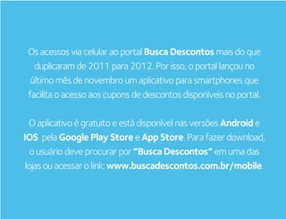Os acessos via celular ao portal Busca Descontos mais do que
   duplicaram de 2011 para 2012. Por isso, o portal lançou no
  último mês de novembro um aplicativo para smartphones que
 facilita o acesso aos cupons de descontos disponíveis no portal.

  O aplicativo é gratuito e está disponível nas versões Android e
IOS pela Google Play Store e App Store. Para fazer download,
   o usuário deve procurar por “Busca Descontos” em uma das
 lojas ou acessar o link: www.buscadescontos.com.br/mobile.
 