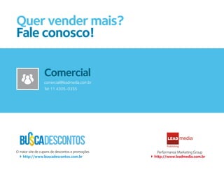 Quer vender mais?
Fale conosco!

                 Comercial
                 Atendimento
                 comercial@leadmedia.com.br
                 atendimento@leadmedia.com.br
                 Tel: 11 4305-0355
                 Tel: 11 4305-0355




O maior site de cupons de descontos e promoções     Performance Marketing Group
   http://www.buscadescontos.com.br               http://www.leadmedia.com.br
 