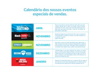 Calendário dos nossos eventos
     especiais de vendas.

                 Data em que diversos parceiros oferecem frete grátis para todo
                 o Brasil, fazendo que o número de vendas cresça de forma

      ABRIL      significativa. Em 2012, foram mais de 60 lojas oferecendo frete
                 grátis para todo Brasil sem limite, e mais de 1,8 milhões de
                 participantes cadastrados.


                 Recorde de vendas em um único dia em 2012. Com o aumento de

      NOVEMBRO   117% foram R$217 milhões em vendas e 541.486 mil pedidos no
                 e-commerce nacional.
                 (dados Clear Sale)



                 Após todo o sucesso na venda de produtos para o Black friday, o

      NOVEMBRO
                 Cyber monday reúne todas as melhores barganhas das categorias
                 mais buscadas no meio online: informatica/ eletro-eletrônicos/ e
                 os produtos mais hightechs que o público mais antenado deseja.


                 O Boxing Week é uma data tradicional de vendas em muitos
                 países, e já está virando tradição no Brasil, no primeiro dia útil após
      DEZEMBRO   o Natal tudo entra em promoção em todas as lojas. Em 2012 a
                 data se estendeu e virou Boxing Week, faturou 58,9 milhões já no
                 primeiro dia. (dados do e-bit).



                 Segundo a FecomercioSP, janeiro já é o segundo mês em venda no
      JANEIRO    ano. Durante um mês inteiro disponibilizamos as melhores ofertas
                 com descontos bem agressivos em diversas categorias do site.
 