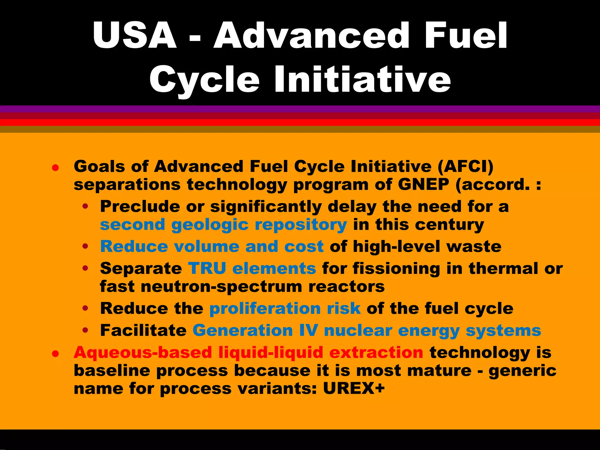 USA - Advanced Fuel
Cycle Initiative
Goals of Advanced Fuel Cycle Initiative (AFCI)
separations technology program of GNEP (accord. :
• Preclude or significantly delay the need for a
second geologic repository in this century
• Reduce volume and cost of high-level waste
• Separate TRU elements for fissioning in thermal or
fast neutron-spectrum reactors
• Reduce the proliferation risk of the fuel cycle
• Facilitate Generation IV nuclear energy systems
Aqueous-based liquid-liquid extraction technology is
baseline process because it is most mature - generic
name for process variants: UREX+
 