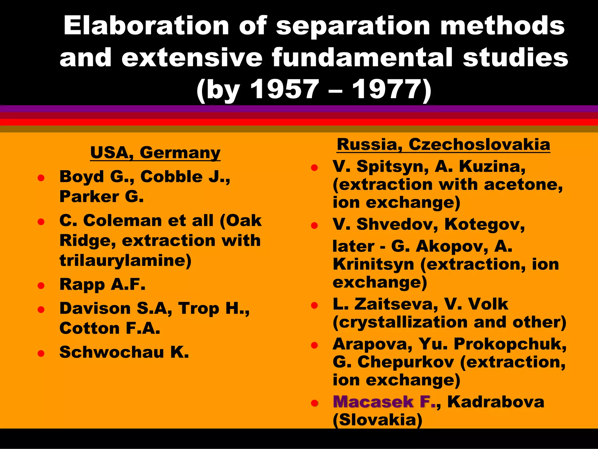 Elaboration of separation methods
and extensive fundamental studies
(by 1957 – 1977)
USA, Germany
Boyd G., Cobble J.,
Parker G.
C. Coleman et all (Oak
Ridge, extraction with
trilaurylamine)
Rapp A.F.
Davison S.A, Trop H.,
Cotton F.A.
Schwochau K.
Russia, Czechoslovakia
V. Spitsyn, A. Kuzina,
(extraction with acetone,
ion exchange)
V. Shvedov, Kotegov,
later - G. Akopov, A.
Krinitsyn (extraction, ion
exchange)
L. Zaitseva, V. Volk
(crystallization and other)
Arapova, Yu. Prokopchuk,
G. Chepurkov (extraction,
ion exchange)
Macasek F., Kadrabova
(Slovakia)
 