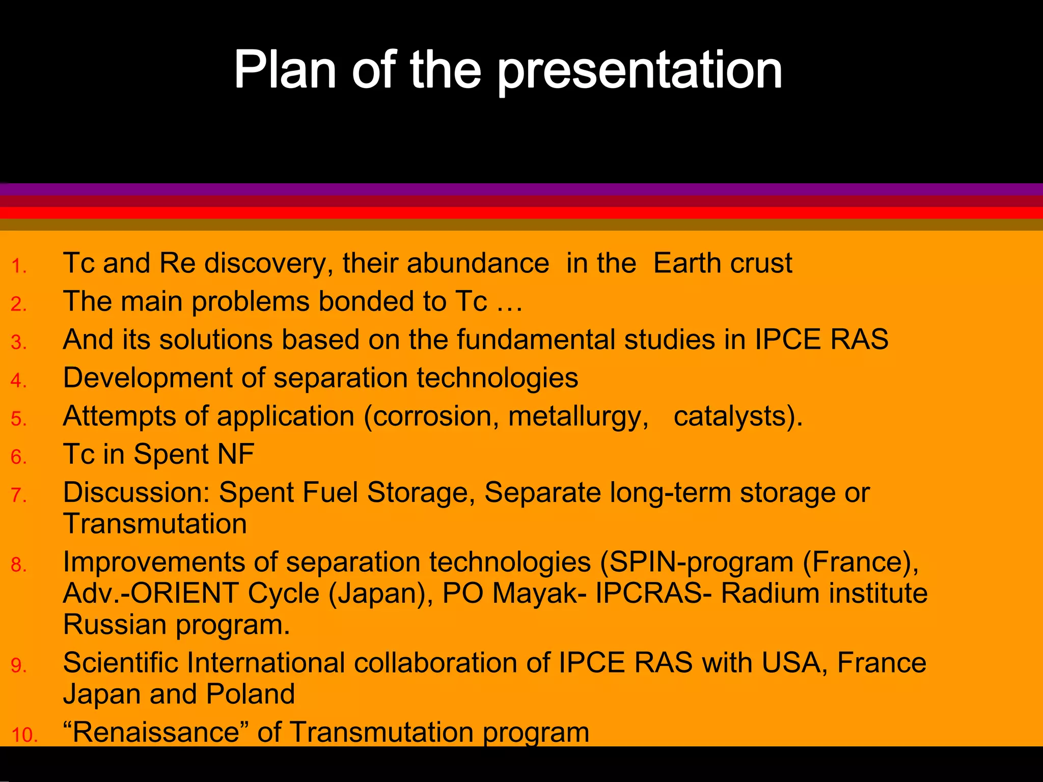 Plan of the presentation
1. Tc and Re discovery, their abundance in the Earth crust
2. The main problems bonded to Tc …
3. And its solutions based on the fundamental studies in IPCE RAS
4. Development of separation technologies
5. Attempts of application (corrosion, metallurgy, catalysts).
6. Tc in Spent NF
7. Discussion: Spent Fuel Storage, Separate long-term storage or
Transmutation
8. Improvements of separation technologies (SPIN-program (France),
Adv.-ORIENT Cycle (Japan), PO Mayak- IPCRAS- Radium institute
Russian program.
9. Scientific International collaboration of IPCE RAS with USA, France
Japan and Poland
10. “Renaissance” of Transmutation program
 