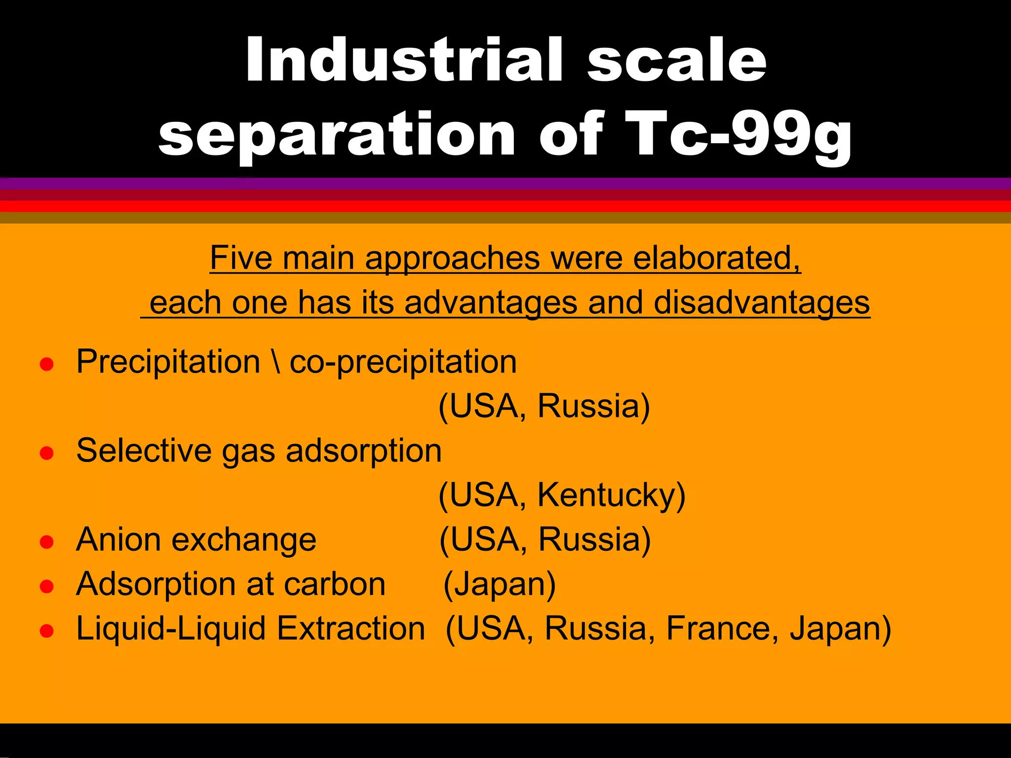 Industrial scale
separation of Tc-99g
Five main approaches were elaborated,
each one has its advantages and disadvantages
Precipitation  co-precipitation
(USA, Russia)
Selective gas adsorption
(USA, Kentucky)
Anion exchange (USA, Russia)
Adsorption at carbon (Japan)
Liquid-Liquid Extraction (USA, Russia, France, Japan)
 