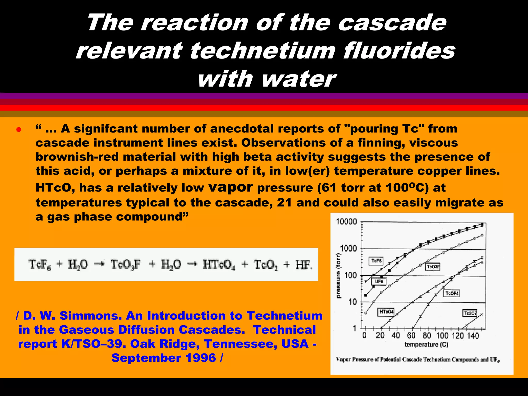 The reaction of the cascade
relevant technetium fluorides
with water
“ … A signifcant number of anecdotal reports of "pouring Tc" from
cascade instrument lines exist. Observations of a finning, viscous
brownish-red material with high beta activity suggests the presence of
this acid, or perhaps a mixture of it, in low(er) temperature copper lines.
HTcO, has a relatively low vapor pressure (61 torr at 100OC) at
temperatures typical to the cascade, 21 and could also easily migrate as
a gas phase compound”
/ D. W. Simmons. An Introduction to Technetium
in the Gaseous Diffusion Cascades. Technical
report K/TSO–39. Oak Ridge, Tennessee, USA -
September 1996 /
 